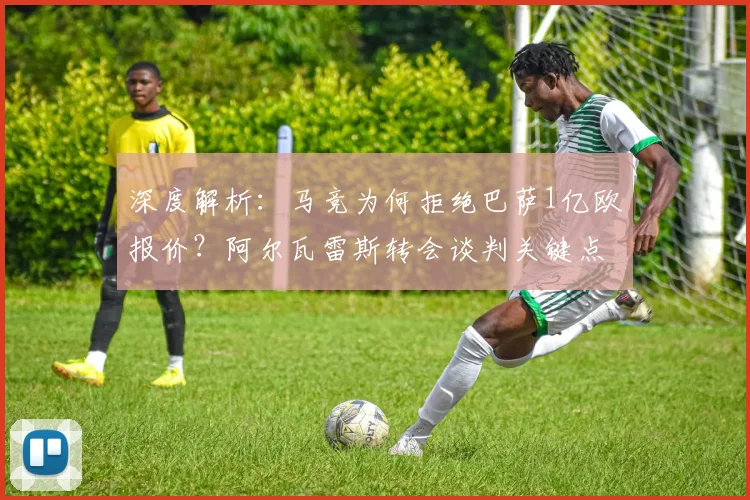 深度解析：马竞为何拒绝巴萨1亿欧报价？阿尔瓦雷斯转会谈判关键点与未来走向