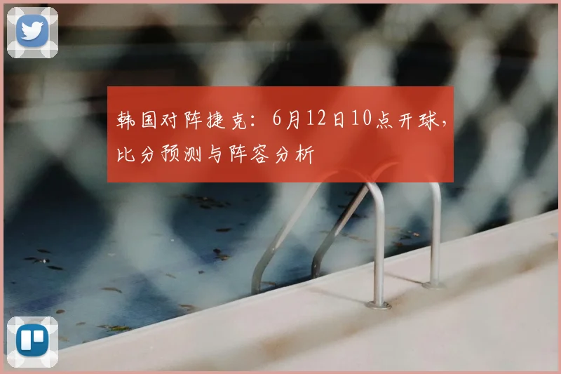 韩国对阵捷克:6月12日10点开球,比分预测与阵容分析