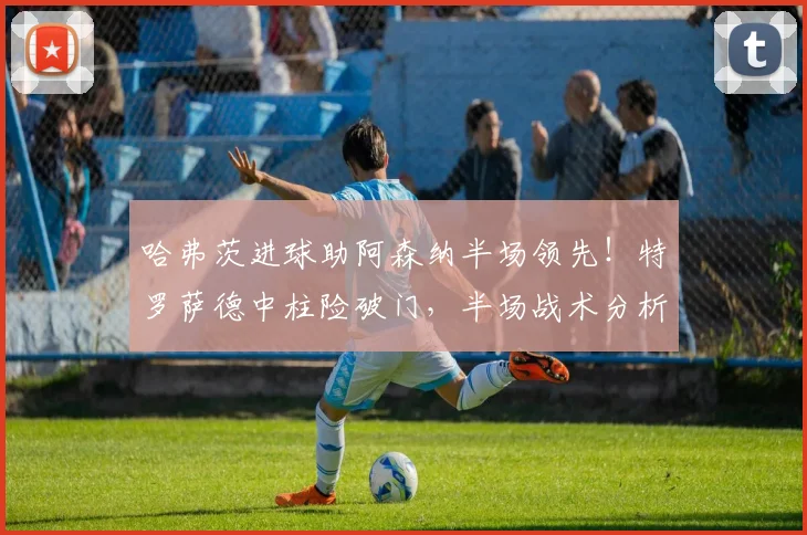 哈弗茨进球助阿森纳半场领先！特罗萨德中柱险破门，半场战术分析解读
