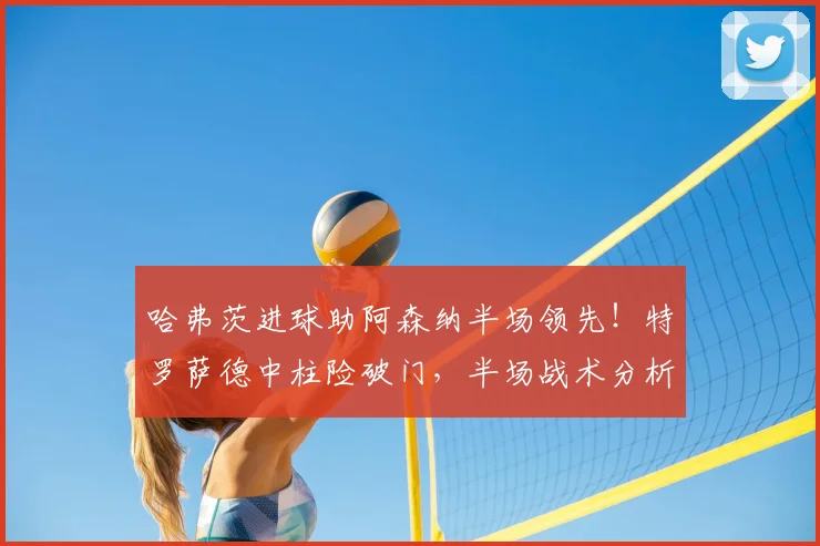 哈弗茨进球助阿森纳半场领先!特罗萨德中柱险破门,半场战术分析解读