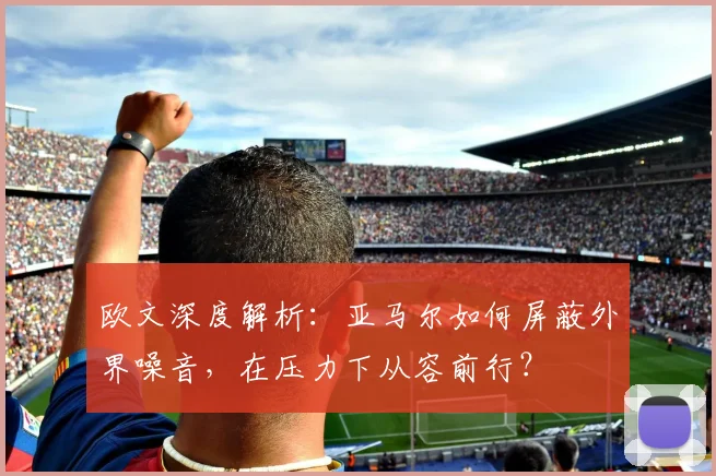 欧文深度解析：亚马尔如何屏蔽外界噪音，在压力下从容前行？