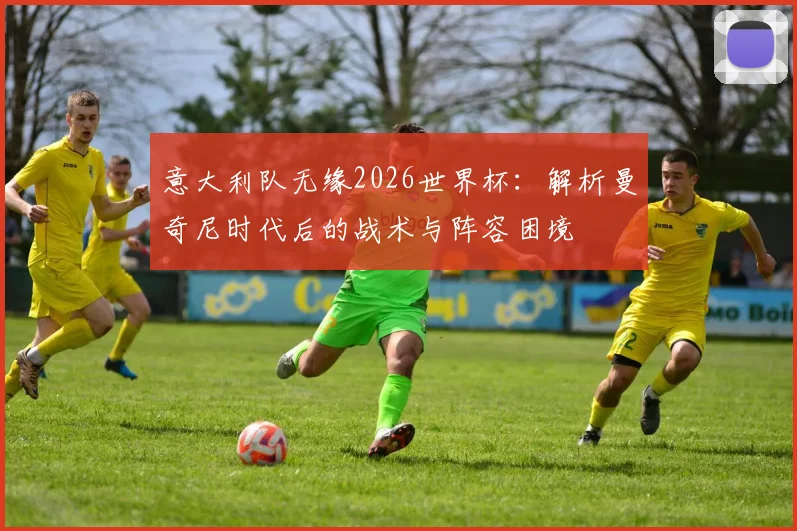 意大利队无缘2026世界杯:解析曼奇尼时代后的战术与阵容困境