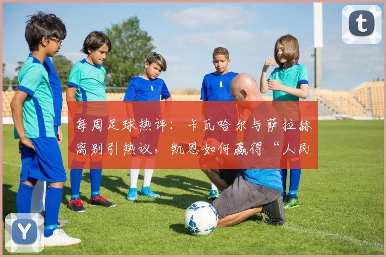 每周足球热评：卡瓦哈尔与萨拉赫离别引热议，凯恩如何赢得“人民球王”称号？