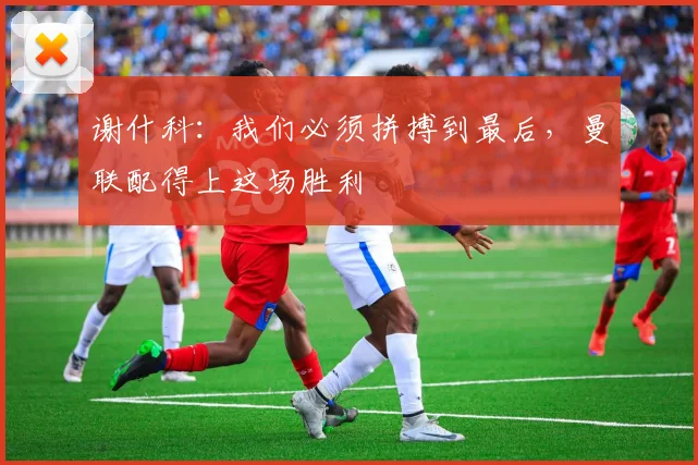 谢什科:我们必须拼搏到最后,曼联配得上这场胜利