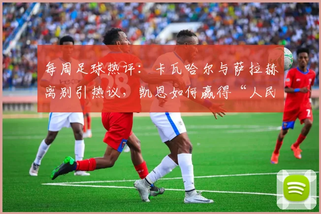 每周足球热评：卡瓦哈尔与萨拉赫离别引热议，凯恩如何赢得“人民球王”称号？