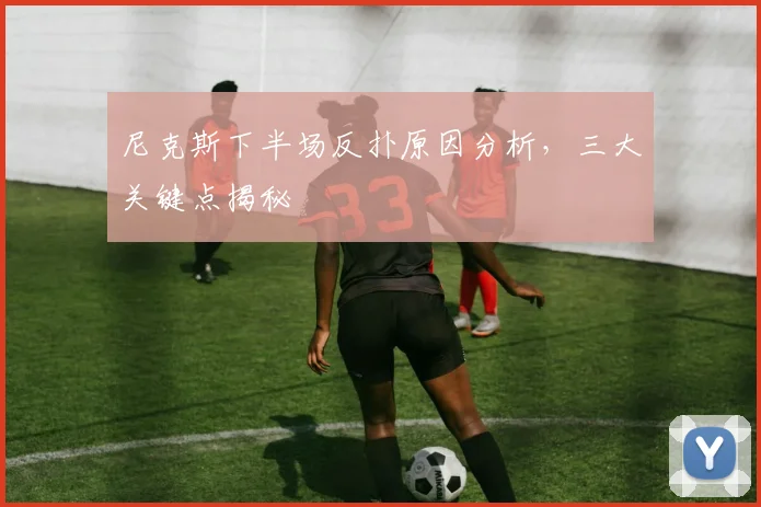 尼克斯下半场反扑原因分析，三大关键点揭秘